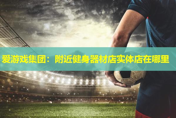 爱游戏集团：附近健身器材店实体店在哪里