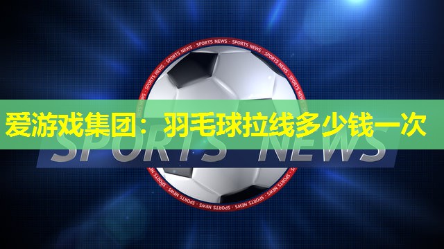 爱游戏集团：羽毛球拉线多少钱一次