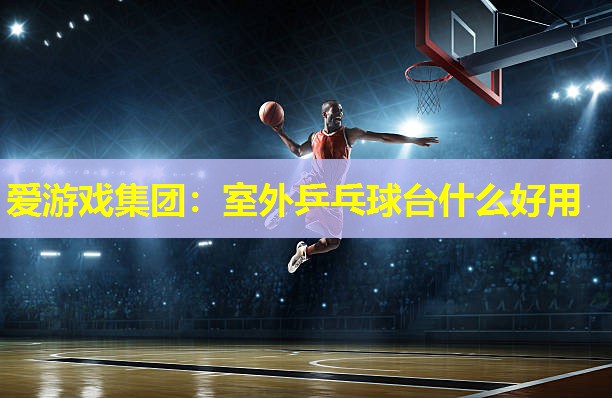 爱游戏集团：室外乒乓球台什么好用