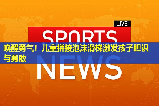 唤醒勇气!儿童拼接泡沫滑梯激发孩子胆识与勇敢 唤醒勇气!儿童拼接泡沫滑梯激发孩子胆识与勇敢