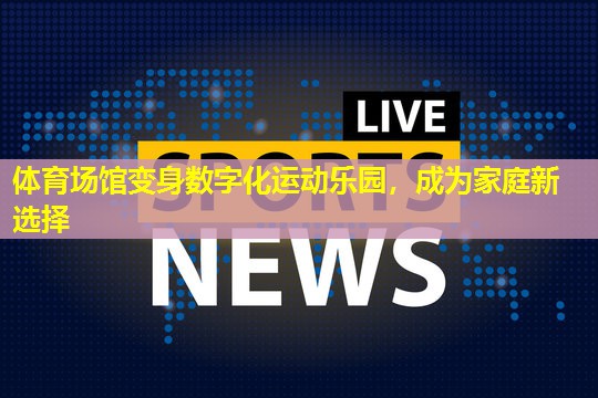 体育场馆变身数字化运动乐园,成为家庭新选择 体育场馆变身数字化运动乐园,成为家庭新选择