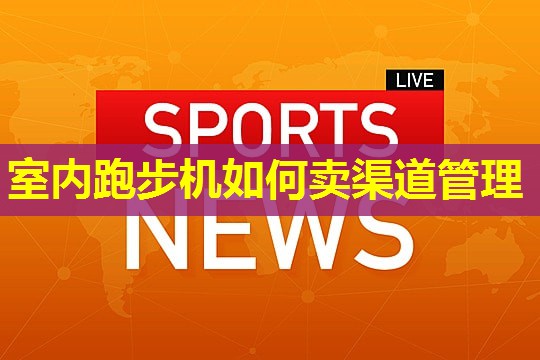 室内跑步机如何卖渠道管理 室内跑步机如何卖渠道管理