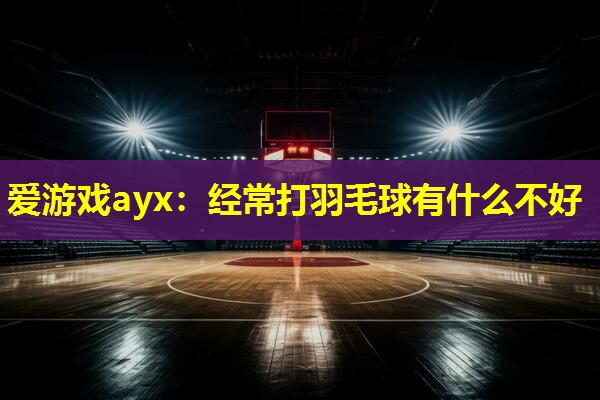经常打羽毛球有什么不好 经常打羽毛球有什么不好