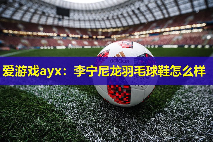 李宁尼龙羽毛球鞋怎么样 李宁尼龙羽毛球鞋怎么样
